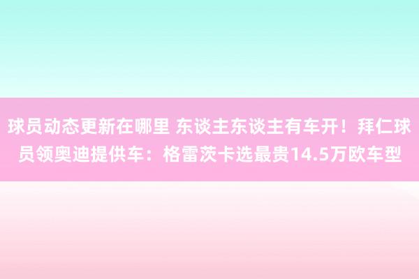 球员动态更新在哪里 东谈主东谈主有车开！拜仁球员领奥迪提供车：格雷茨卡选最贵14.5万欧车型