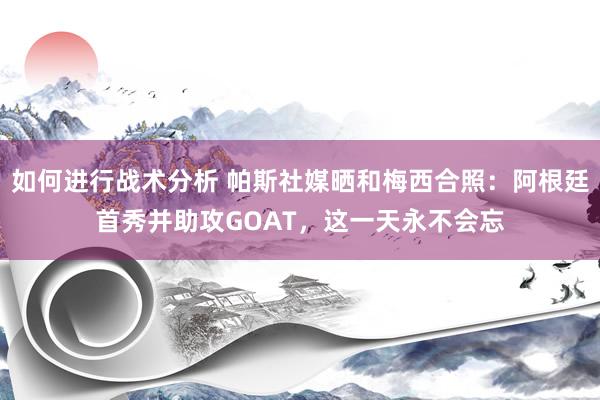 如何进行战术分析 帕斯社媒晒和梅西合照：阿根廷首秀并助攻GOAT，这一天永不会忘