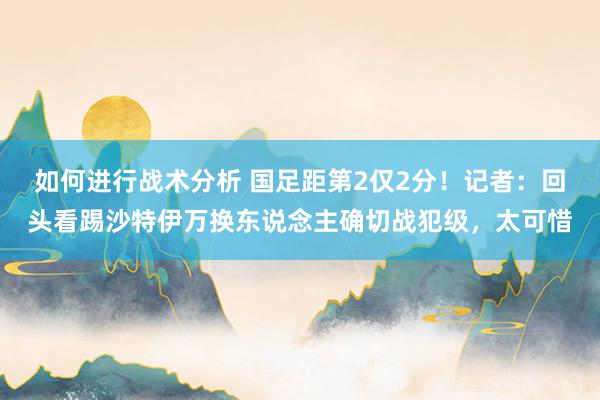 如何进行战术分析 国足距第2仅2分！记者：回头看踢沙特伊万换东说念主确切战犯级，太可惜