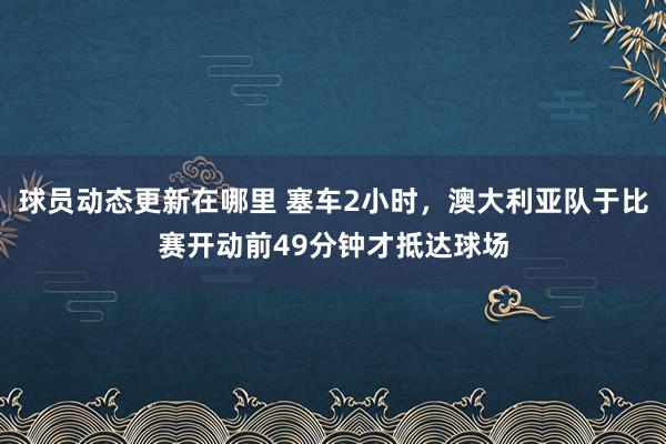 球员动态更新在哪里 塞车2小时，澳大利亚队于比赛开动前49分钟才抵达球场