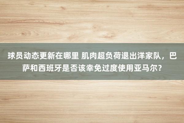 球员动态更新在哪里 肌肉超负荷退出洋家队，巴萨和西班牙是否该幸免过度使用亚马尔？