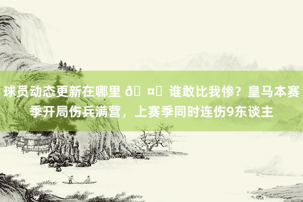 球员动态更新在哪里 🤕谁敢比我惨？皇马本赛季开局伤兵满营，上赛季同时连伤9东谈主