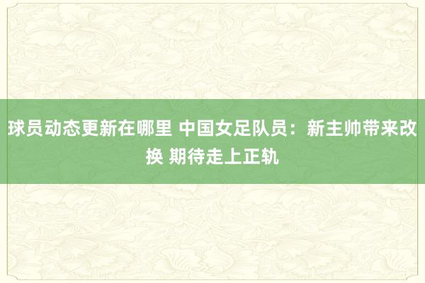 球员动态更新在哪里 中国女足队员：新主帅带来改换 期待走上正轨