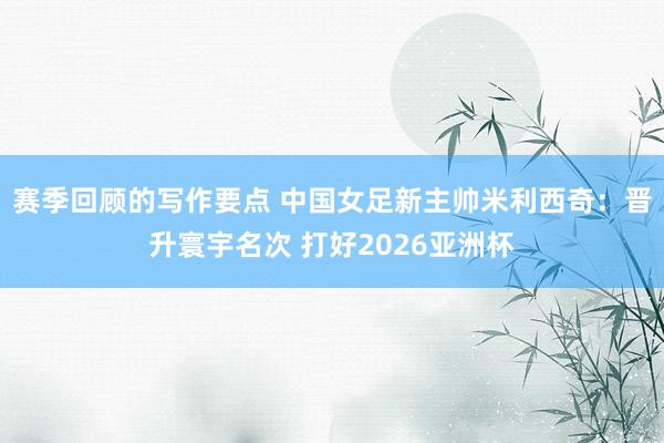 赛季回顾的写作要点 中国女足新主帅米利西奇：晋升寰宇名次 打好2026亚洲杯