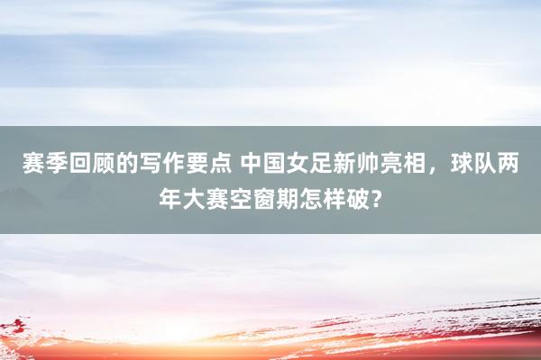 赛季回顾的写作要点 中国女足新帅亮相，球队两年大赛空窗期怎样破？