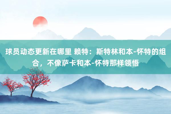 球员动态更新在哪里 赖特：斯特林和本-怀特的组合，不像萨卡和本-怀特那样领悟