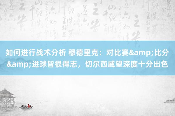 如何进行战术分析 穆德里克：对比赛&比分&进球皆很得志，切尔西威望深度十分出色