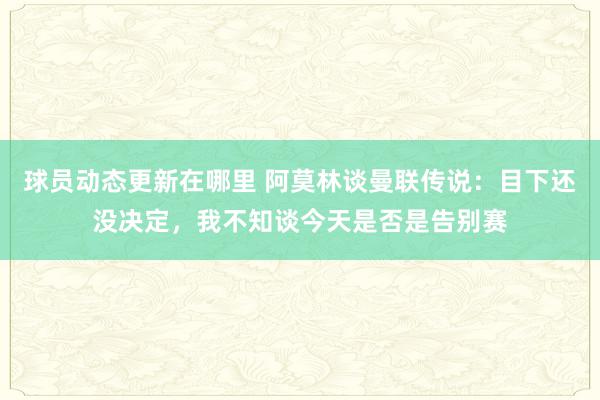 球员动态更新在哪里 阿莫林谈曼联传说：目下还没决定，我不知谈今天是否是告别赛