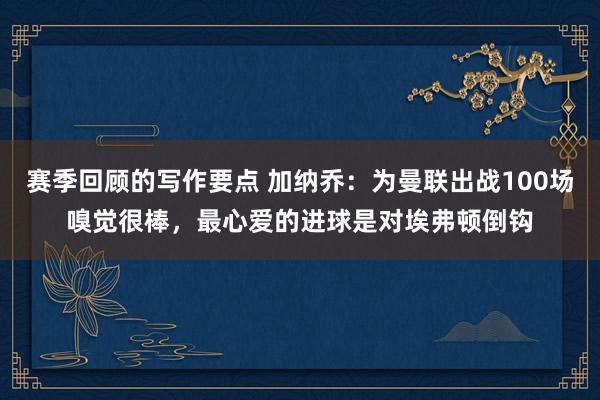 赛季回顾的写作要点 加纳乔：为曼联出战100场嗅觉很棒，最心爱的进球是对埃弗顿倒钩