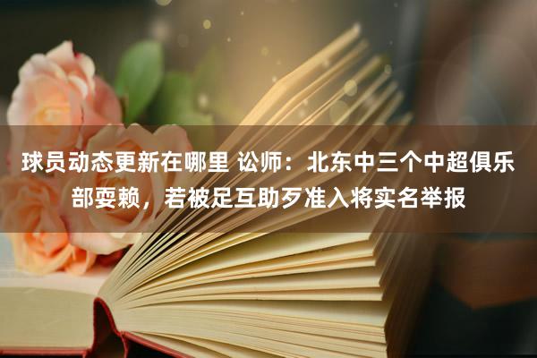 球员动态更新在哪里 讼师：北东中三个中超俱乐部耍赖，若被足互助歹准入将实名举报