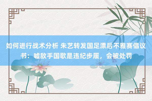 如何进行战术分析 朱艺转发国足漂后不雅赛倡议书：嘘敌手国歌是违纪步履，会被处罚