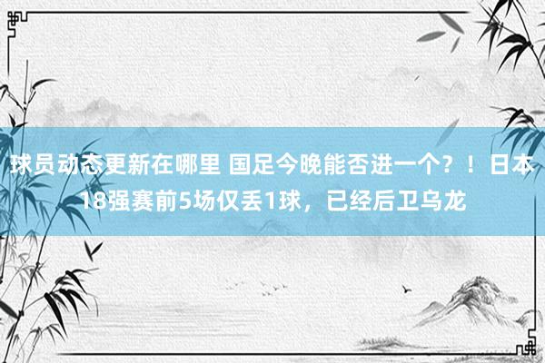 球员动态更新在哪里 国足今晚能否进一个？！日本18强赛前5场仅丢1球，已经后卫乌龙