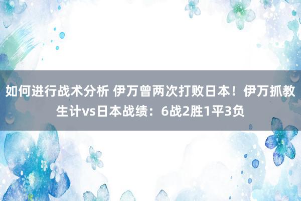 如何进行战术分析 伊万曾两次打败日本！伊万抓教生计vs日本战绩：6战2胜1平3负