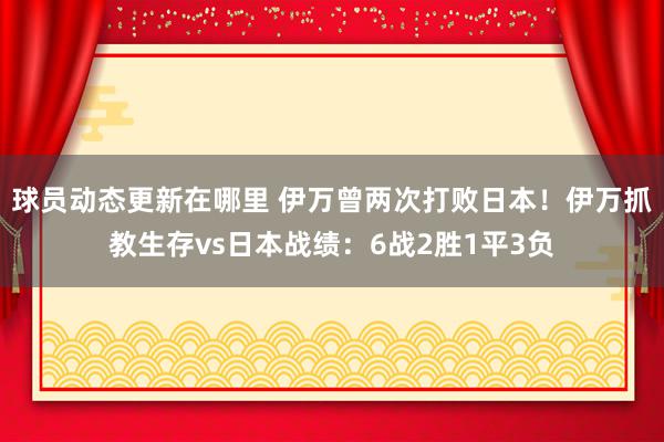 球员动态更新在哪里 伊万曾两次打败日本！伊万抓教生存vs日本战绩：6战2胜1平3负