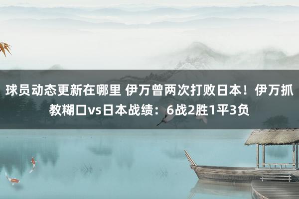 球员动态更新在哪里 伊万曾两次打败日本！伊万抓教糊口vs日本战绩：6战2胜1平3负