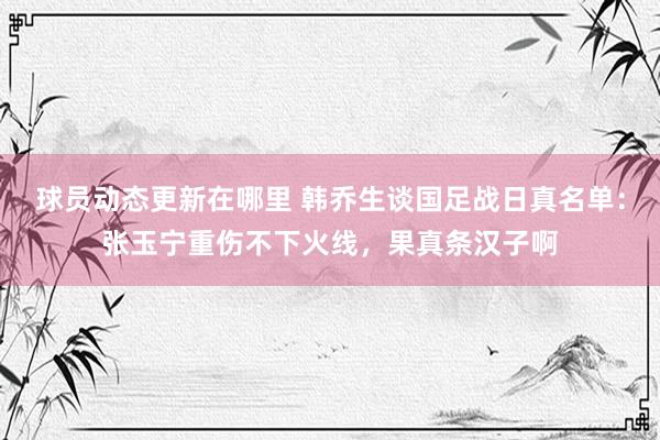 球员动态更新在哪里 韩乔生谈国足战日真名单：张玉宁重伤不下火线，果真条汉子啊