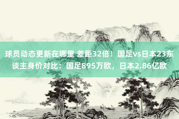 球员动态更新在哪里 差距32倍！国足vs日本23东谈主身价对比：国足895万欧，日本2.86亿欧