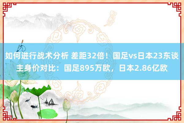 如何进行战术分析 差距32倍！国足vs日本23东谈主身价对比：国足895万欧，日本2.86亿欧