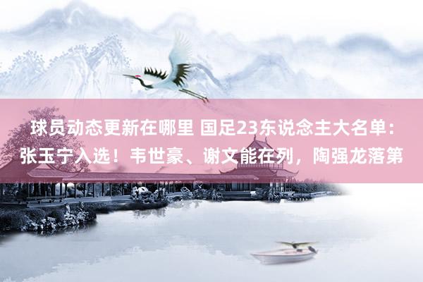 球员动态更新在哪里 国足23东说念主大名单：张玉宁入选！韦世豪、谢文能在列，陶强龙落第