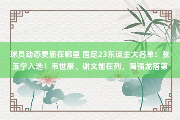 球员动态更新在哪里 国足23东谈主大名单：张玉宁入选！韦世豪、谢文能在列，陶强龙落第