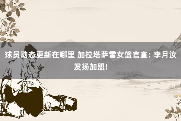 球员动态更新在哪里 加拉塔萨雷女篮官宣: 李月汝发扬加盟!