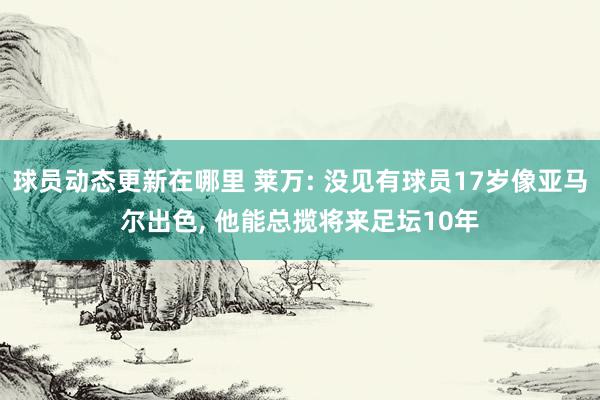 球员动态更新在哪里 莱万: 没见有球员17岁像亚马尔出色, 他能总揽将来足坛10年