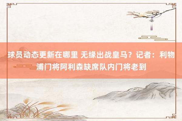 球员动态更新在哪里 无缘出战皇马？记者：利物浦门将阿利森缺席队内门将老到