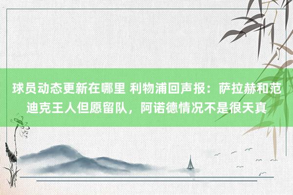 球员动态更新在哪里 利物浦回声报：萨拉赫和范迪克王人但愿留队，阿诺德情况不是很天真