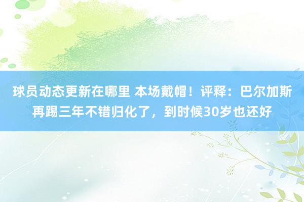 球员动态更新在哪里 本场戴帽！评释：巴尔加斯再踢三年不错归化了，到时候30岁也还好