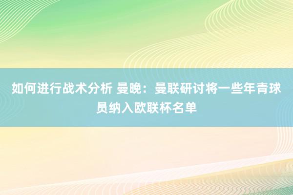 如何进行战术分析 曼晚：曼联研讨将一些年青球员纳入欧联杯名单