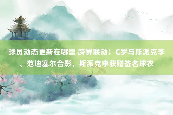 球员动态更新在哪里 跨界联动！C罗与斯派克李、范迪塞尔合影，斯派克李获赠签名球衣