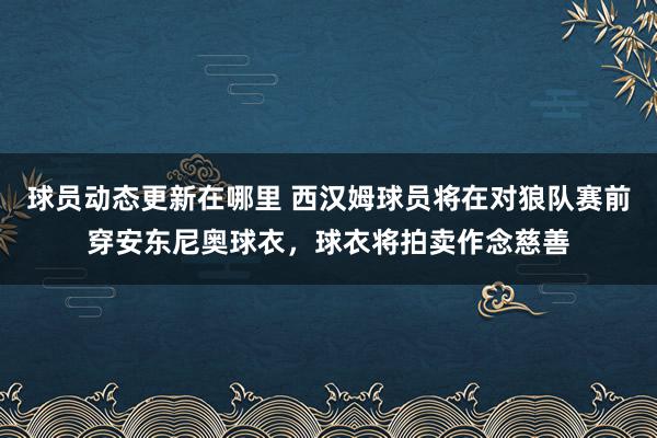 球员动态更新在哪里 西汉姆球员将在对狼队赛前穿安东尼奥球衣，球衣将拍卖作念慈善