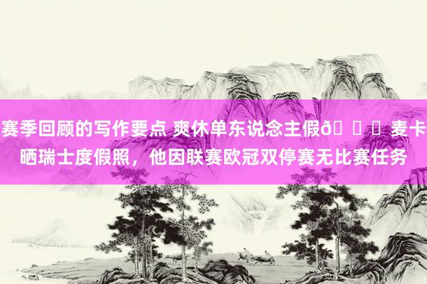 赛季回顾的写作要点 爽休单东说念主假😀麦卡晒瑞士度假照，他因联赛欧冠双停赛无比赛任务