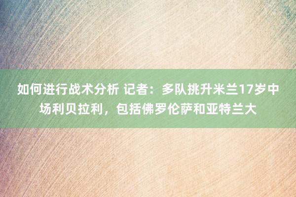 如何进行战术分析 记者：多队挑升米兰17岁中场利贝拉利，包括佛罗伦萨和亚特兰大