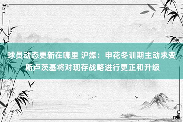 球员动态更新在哪里 沪媒：申花冬训期主动求变 斯卢茨基将对现存战略进行更正和升级