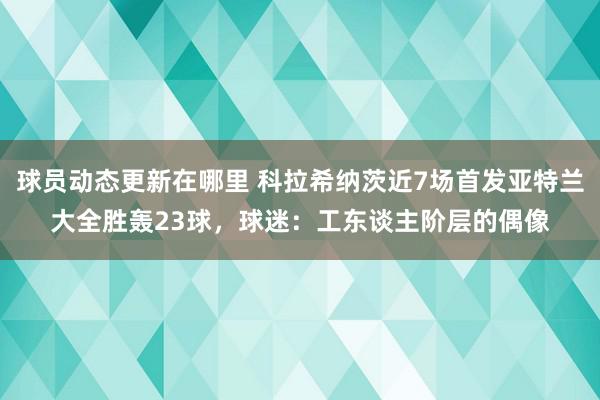 球员动态更新在哪里 科拉希纳茨近7场首发亚特兰大全胜轰23球，球迷：工东谈主阶层的偶像