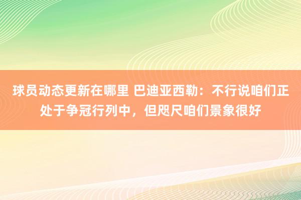 球员动态更新在哪里 巴迪亚西勒：不行说咱们正处于争冠行列中，但咫尺咱们景象很好