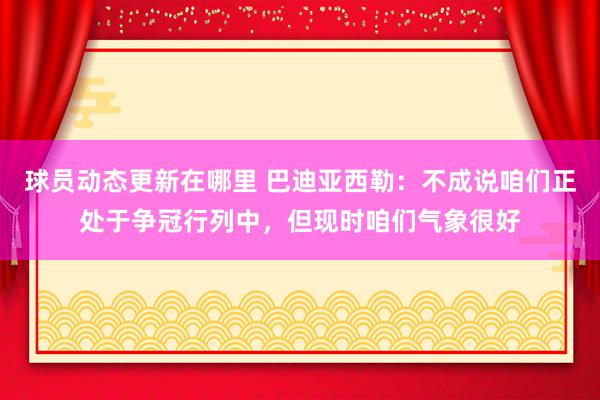 球员动态更新在哪里 巴迪亚西勒：不成说咱们正处于争冠行列中，但现时咱们气象很好