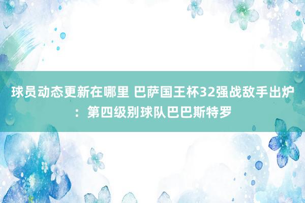 球员动态更新在哪里 巴萨国王杯32强战敌手出炉：第四级别球队巴巴斯特罗