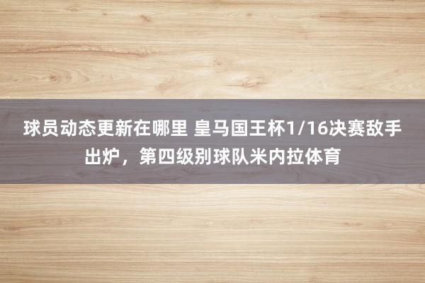 球员动态更新在哪里 皇马国王杯1/16决赛敌手出炉，第四级别球队米内拉体育