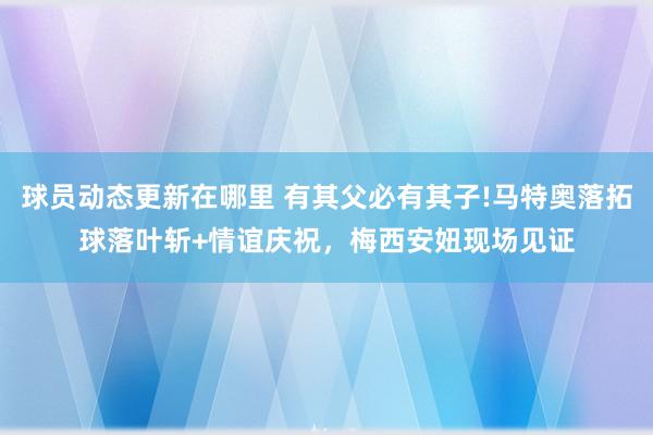 球员动态更新在哪里 有其父必有其子!马特奥落拓球落叶斩+情谊庆祝，梅西安妞现场见证