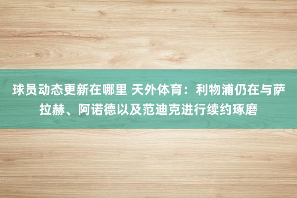 球员动态更新在哪里 天外体育：利物浦仍在与萨拉赫、阿诺德以及范迪克进行续约琢磨