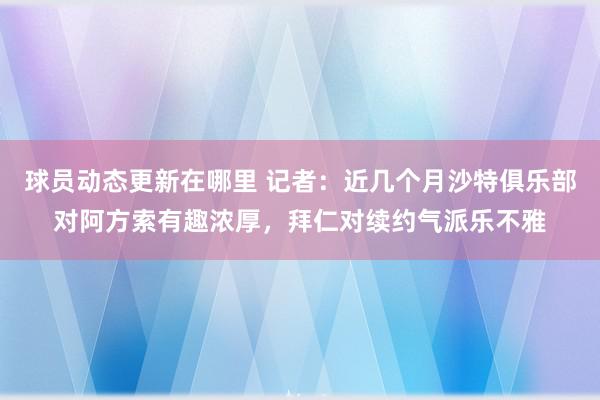 球员动态更新在哪里 记者：近几个月沙特俱乐部对阿方索有趣浓厚，拜仁对续约气派乐不雅