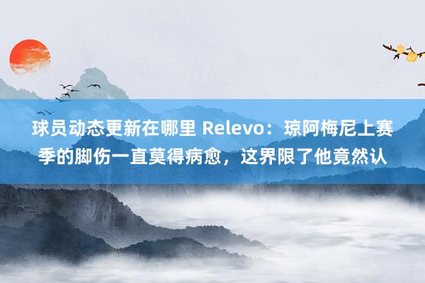 球员动态更新在哪里 Relevo：琼阿梅尼上赛季的脚伤一直莫得病愈，这界限了他竟然认