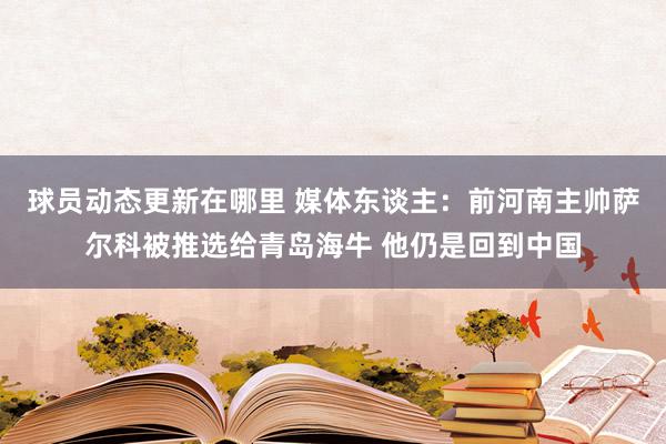 球员动态更新在哪里 媒体东谈主：前河南主帅萨尔科被推选给青岛海牛 他仍是回到中国