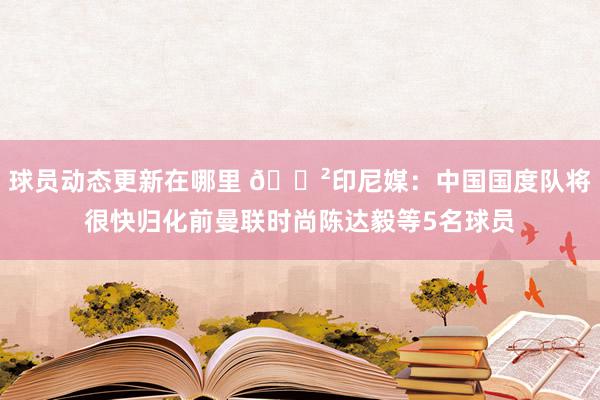 球员动态更新在哪里 😲印尼媒：中国国度队将很快归化前曼联时尚陈达毅等5名球员