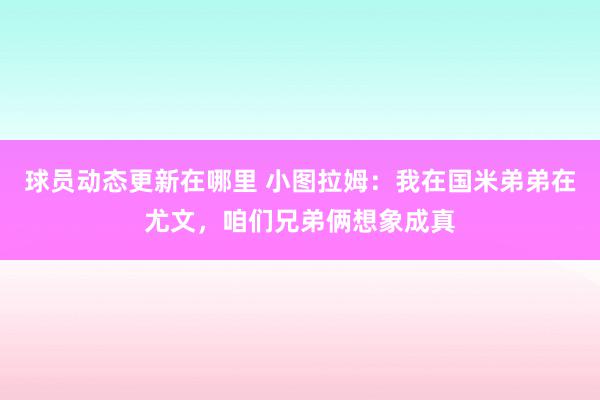 球员动态更新在哪里 小图拉姆：我在国米弟弟在尤文，咱们兄弟俩想象成真