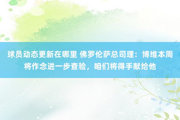 球员动态更新在哪里 佛罗伦萨总司理：博维本周将作念进一步查验，咱们将得手献给他