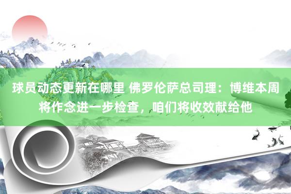 球员动态更新在哪里 佛罗伦萨总司理：博维本周将作念进一步检查，咱们将收效献给他