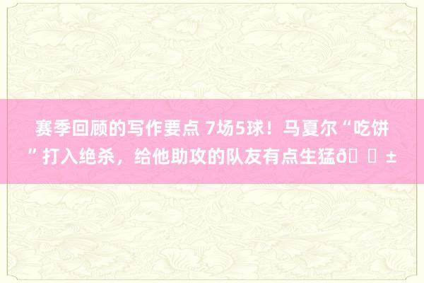 赛季回顾的写作要点 7场5球！马夏尔“吃饼”打入绝杀，给他助攻的队友有点生猛😱